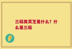 三萜类灵芝是什么？什么是三萜