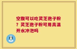 空腹可以吃灵芝孢子粉？灵芝孢子粉可用高温开水冲泡吗