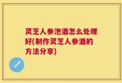 灵芝人参泡酒怎么处理好(制作灵芝人参酒的方法分享)