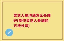 灵芝人参泡酒怎么处理好(制作灵芝人参酒的方法分享)