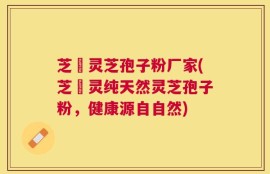 芝蒄灵芝孢子粉厂家(芝蒄灵纯天然灵芝孢子粉，健康源自自然)