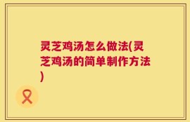 灵芝鸡汤怎么做法(灵芝鸡汤的简单制作方法)