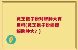 灵芝孢子粉对脾肿大有用吗(灵芝孢子粉能缓解脾肿大？)