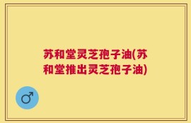苏和堂灵芝孢子油(苏和堂推出灵芝孢子油)