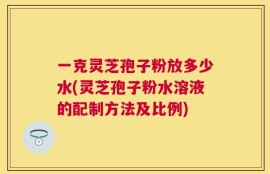 一克灵芝孢子粉放多少水(灵芝孢子粉水溶液的配制方法及比例)
