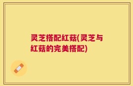 灵芝搭配红菇(灵芝与红菇的完美搭配)