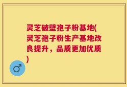 灵芝破壁孢子粉基地(灵芝孢子粉生产基地改良提升，品质更加优质)