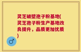 灵芝破壁孢子粉基地(灵芝孢子粉生产基地改良提升，品质更加优质)