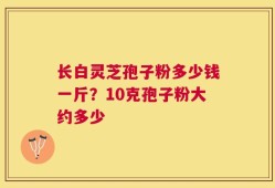 长白灵芝孢子粉多少钱一斤？10克孢子粉大约多少