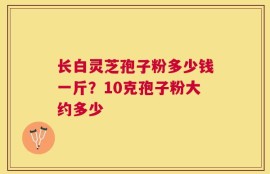 长白灵芝孢子粉多少钱一斤？10克孢子粉大约多少