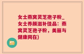 女士燕窝灵芝孢子粉_女士养颜滋补佳品：燕窝灵芝孢子粉，美丽与健康同在)