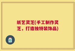 纸艺灵芝(手工制作灵芝，打造独特装饰品)