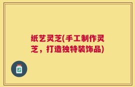 纸艺灵芝(手工制作灵芝，打造独特装饰品)