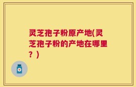 灵芝孢子粉原产地(灵芝孢子粉的产地在哪里？)