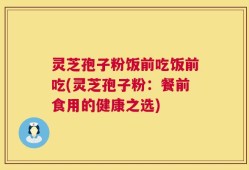 灵芝孢子粉饭前吃饭前吃(灵芝孢子粉：餐前食用的健康之选)