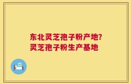 东北灵芝孢子粉产地？灵芝孢子粉生产基地