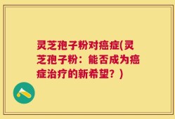 灵芝孢子粉对癌症(灵芝孢子粉：能否成为癌症治疗的新希望？)