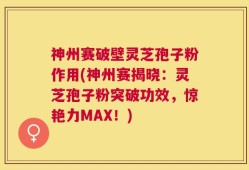 神州赛破壁灵芝孢子粉作用(神州赛揭晓：灵芝孢子粉突破功效，惊艳力MAX！)