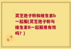 灵芝孢子粉和维生素b一起服(灵芝孢子粉与维生素B一起服用有效吗？)
