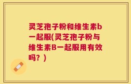 灵芝孢子粉和维生素b一起服(灵芝孢子粉与维生素B一起服用有效吗？)