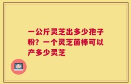 一公斤灵芝出多少孢子粉？一个灵芝菌棒可以产多少灵芝