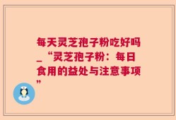每天灵芝孢子粉吃好吗_“灵芝孢子粉：每日食用的益处与注意事项”