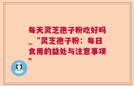 每天灵芝孢子粉吃好吗_“灵芝孢子粉：每日食用的益处与注意事项”