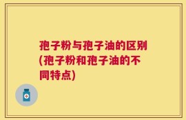 孢子粉与孢子油的区别(孢子粉和孢子油的不同特点)