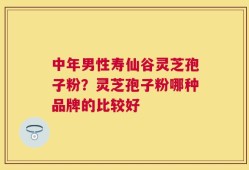 中年男性寿仙谷灵芝孢子粉？灵芝孢子粉哪种品牌的比较好