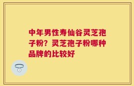 中年男性寿仙谷灵芝孢子粉？灵芝孢子粉哪种品牌的比较好