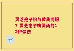 灵芝孢子粉与黄芪同服？灵芝孢子粉煲汤的12种做法