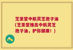 芝圣堂中航灵芝孢子油(芝圣堂推出中航灵芝孢子油，护你健康！)