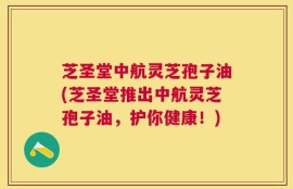 芝圣堂中航灵芝孢子油(芝圣堂推出中航灵芝孢子油，护你健康！)