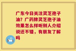 广东今日关注灵芝孢子油？广药牌灵芝孢子油效果怎么样听别人介绍说还不错，有朋友了解吗