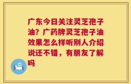 广东今日关注灵芝孢子油？广药牌灵芝孢子油效果怎么样听别人介绍说还不错，有朋友了解吗
