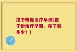 孢子粉能治疗早泄(孢子粉治疗早泄，你了解多少？)