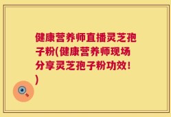 健康营养师直播灵芝孢子粉(健康营养师现场分享灵芝孢子粉功效！)