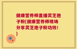 健康营养师直播灵芝孢子粉(健康营养师现场分享灵芝孢子粉功效！)