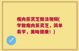 瘦肉蒸灵芝做法视频(学做瘦肉蒸灵芝，简单易学，美味健康！)