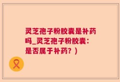 灵芝孢子粉胶囊是补药吗_灵芝孢子粉胶囊：是否属于补药？)