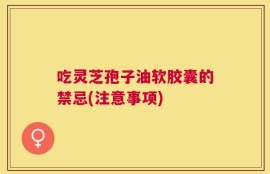 吃灵芝孢子油软胶囊的禁忌(注意事项)