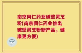 南京同仁药业破壁灵芝粉(南京同仁药业推出破壁灵芝粉新产品，健康更方便)