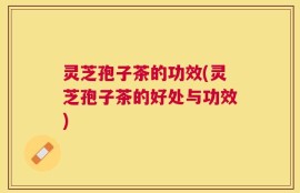 灵芝孢子茶的功效(灵芝孢子茶的好处与功效)