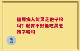 糖尿病人能灵芝孢子粉吗？肠胃不好能吃灵芝孢子粉吗