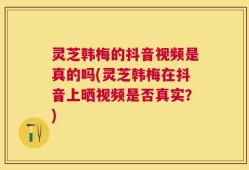 灵芝韩梅的抖音视频是真的吗(灵芝韩梅在抖音上晒视频是否真实？)
