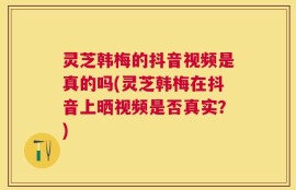 灵芝韩梅的抖音视频是真的吗(灵芝韩梅在抖音上晒视频是否真实？)