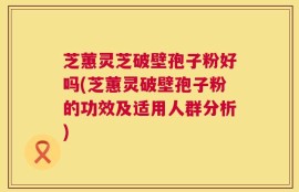 芝蕙灵芝破壁孢子粉好吗(芝蕙灵破壁孢子粉的功效及适用人群分析)