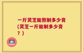 一斤灵芝能熬制多少膏(灵芝一斤能制多少膏？)