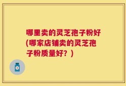 哪里卖的灵芝孢子粉好(哪家店铺卖的灵芝孢子粉质量好？)