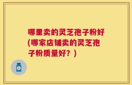 哪里卖的灵芝孢子粉好(哪家店铺卖的灵芝孢子粉质量好？)